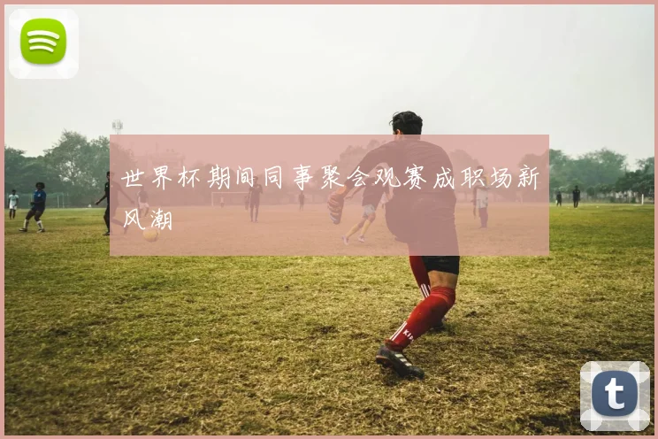 世界杯期间同事聚会观赛成职场新风潮
