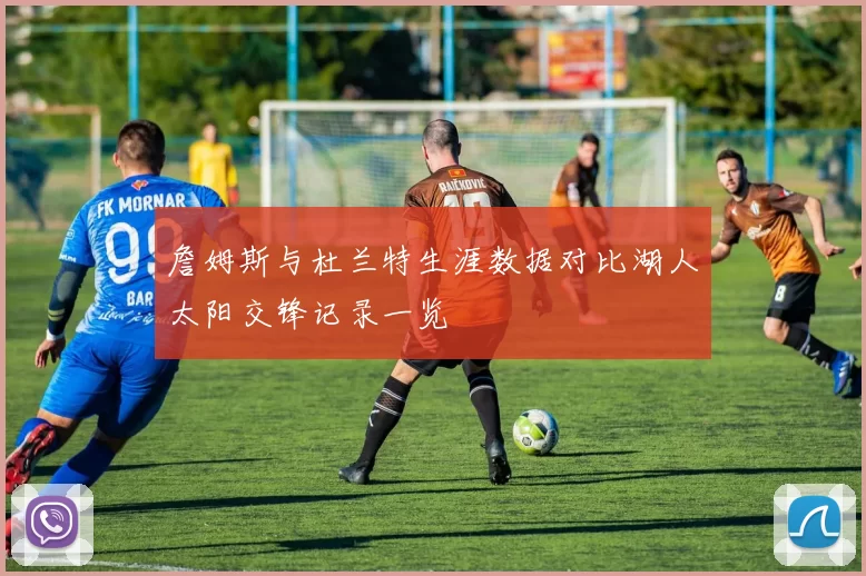 詹姆斯与杜兰特生涯数据对比湖人太阳交锋记录一览