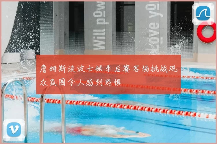 詹姆斯谈波士顿季后赛客场挑战观众氛围令人感到恐惧