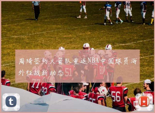 周琦签约火箭队重返NBA中国球员海外征战新动态