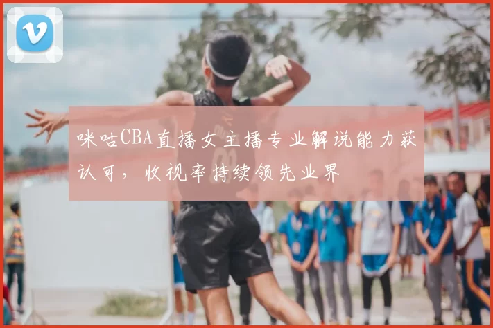 咪咕CBA直播女主播专业解说能力获认可，收视率持续领先业界