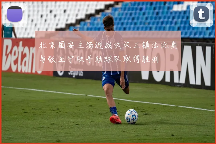 北京国安主场迎战武汉三镇法比奥与张玉宁联手助球队取得胜利