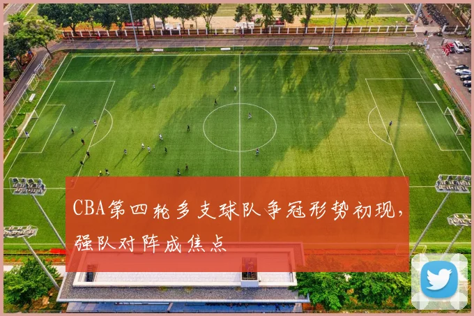 CBA第四轮多支球队争冠形势初现，强队对阵成焦点