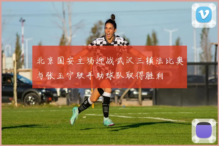北京国安主场迎战武汉三镇法比奥与张玉宁联手助球队取得胜利
