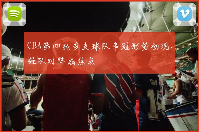 CBA第四轮多支球队争冠形势初现，强队对阵成焦点