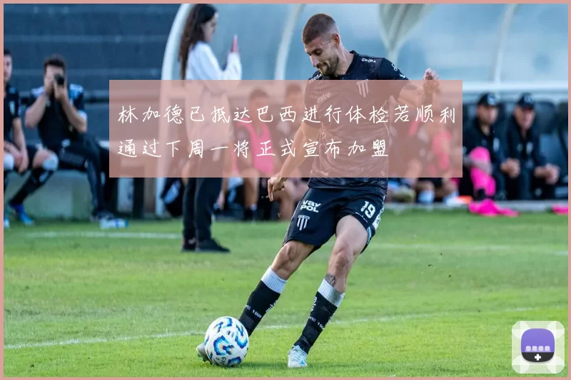 林加德已抵达巴西进行体检若顺利通过下周一将正式宣布加盟