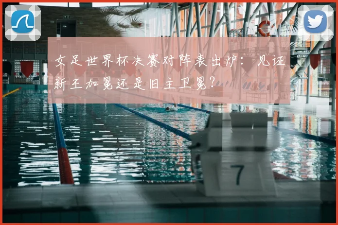 女足世界杯决赛对阵表出炉:见证新王加冕还是旧主卫冕?