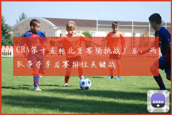 CBA第十五轮北京客场挑战广东,两队争夺季后赛排位关键战