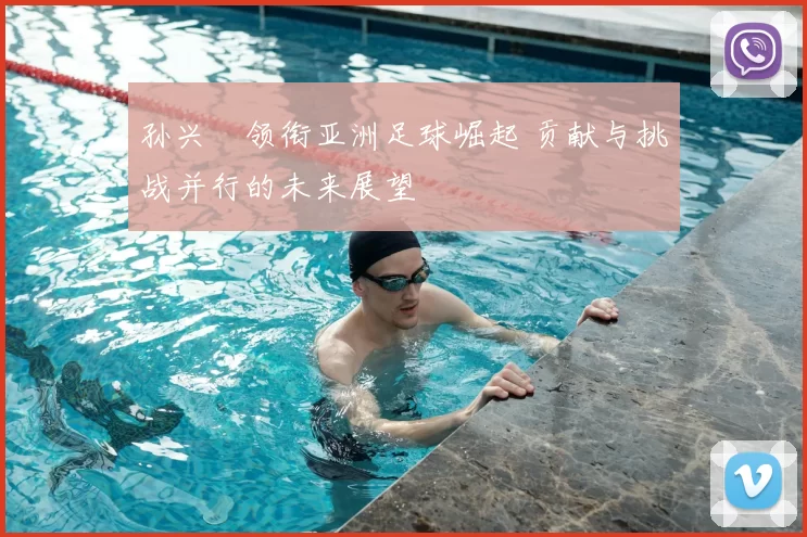 孙兴慜领衔亚洲足球崛起 贡献与挑战并行的未来展望