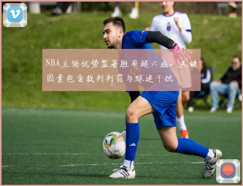 NBA主场优势显著胜率超六成，关键因素包含裁判判罚与球迷干扰