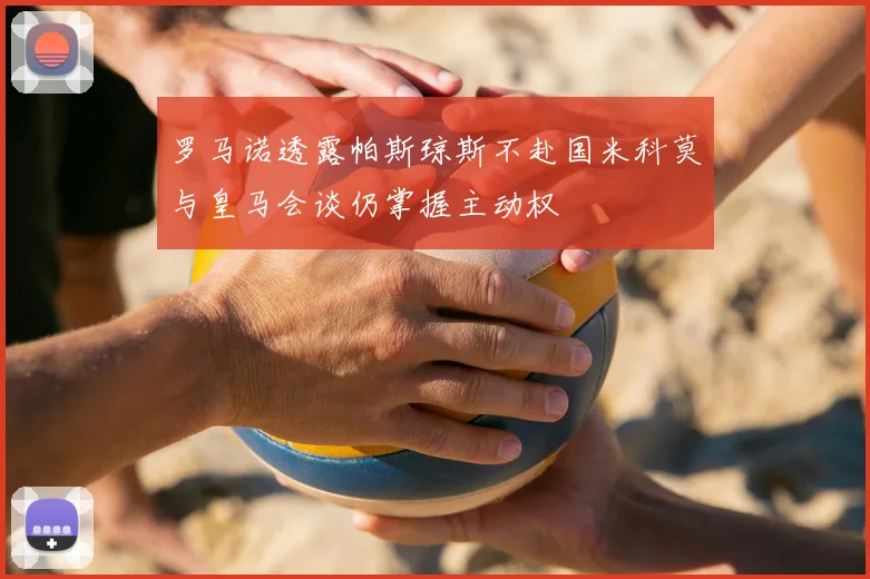 罗马诺透露帕斯琼斯不赴国米科莫与皇马会谈仍掌握主动权