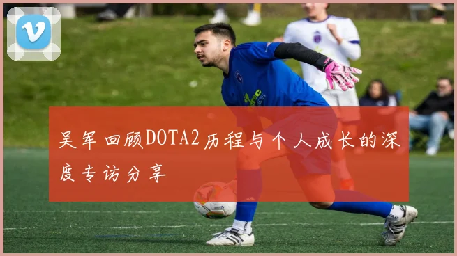 吴军回顾DOTA2历程与个人成长的深度专访分享