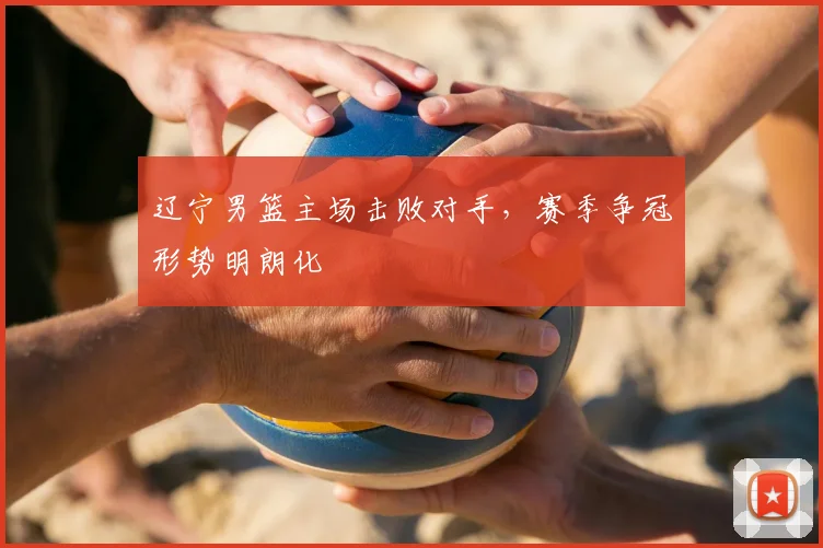 辽宁男篮主场击败对手，赛季争冠形势明朗化