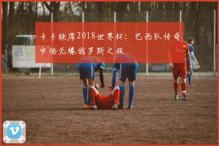 卡卡缺席2018世界杯:巴西队传奇中场无缘俄罗斯之旅