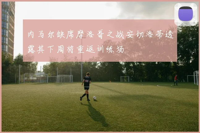 内马尔缺席摩洛哥之战安切洛蒂透露其下周将重返训练场