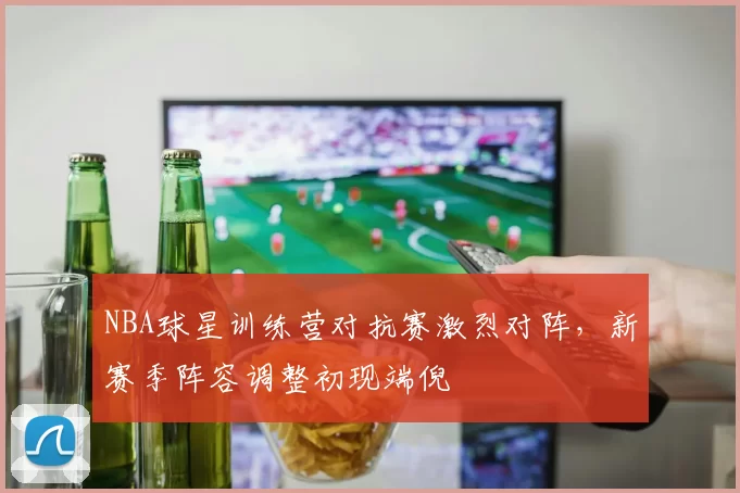 NBA球星训练营对抗赛激烈对阵，新赛季阵容调整初现端倪