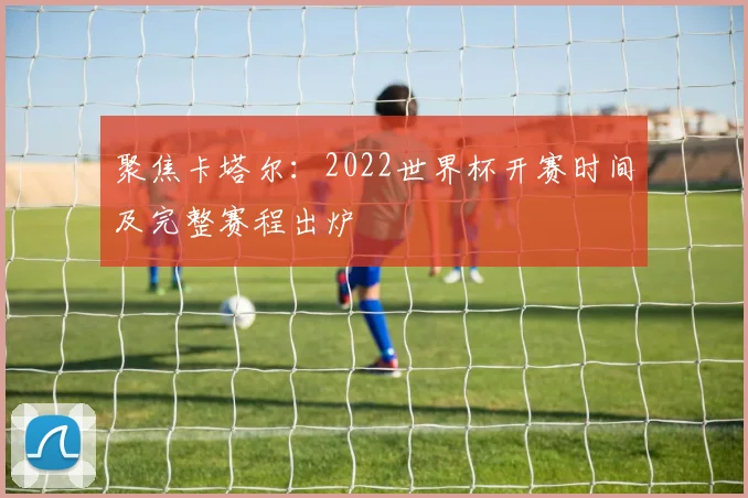 聚焦卡塔尔:2022世界杯开赛时间及完整赛程出炉