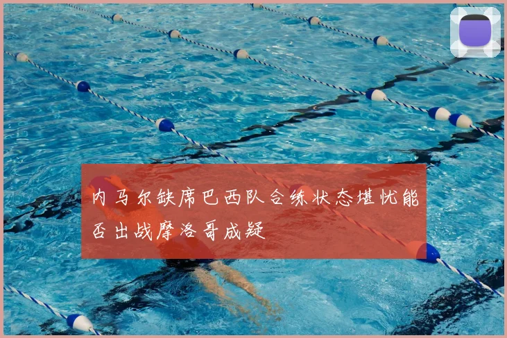 内马尔缺席巴西队合练状态堪忧能否出战摩洛哥成疑