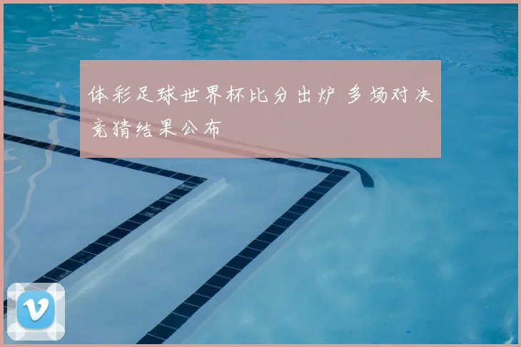体彩足球世界杯比分出炉 多场对决竞猜结果公布