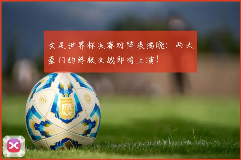 女足世界杯决赛对阵表揭晓:两大豪门的终极决战即将上演!