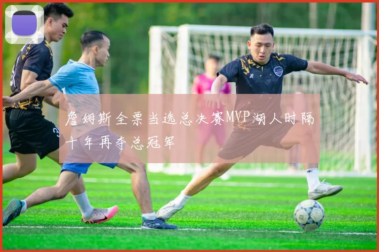 詹姆斯全票当选总决赛MVP湖人时隔十年再夺总冠军