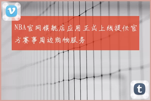 NBA官网旗舰店应用正式上线提供官方赛事周边购物服务