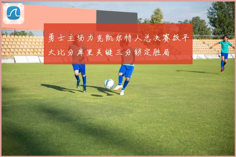 勇士主场力克凯尔特人总决赛扳平大比分库里关键三分锁定胜局