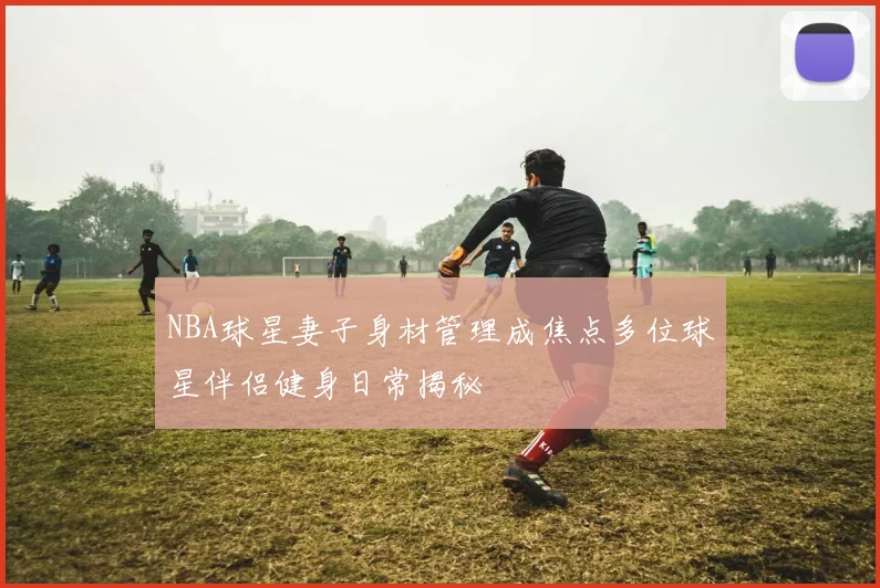 NBA球星妻子身材管理成焦点多位球星伴侣健身日常揭秘