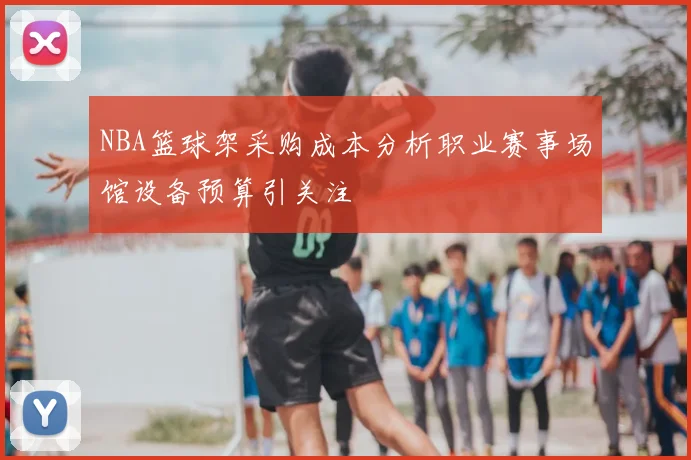 NBA篮球架采购成本分析职业赛事场馆设备预算引关注