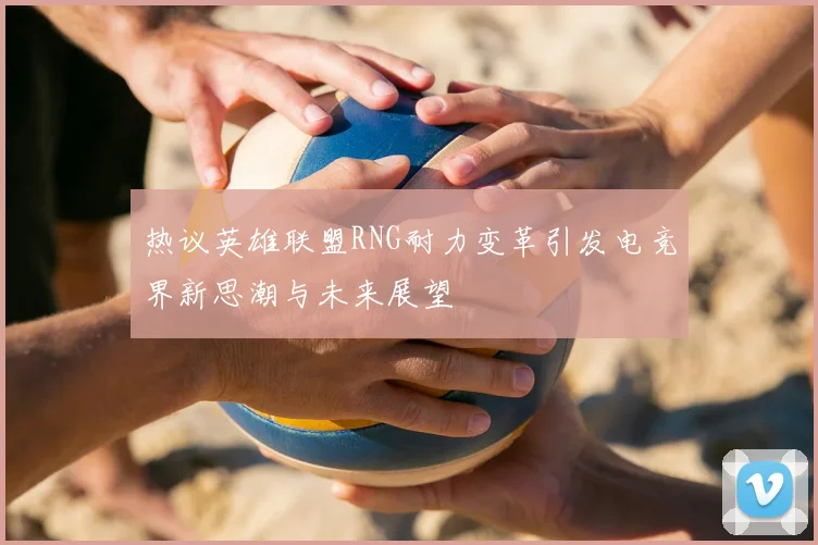 热议英雄联盟RNG耐力变革引发电竞界新思潮与未来展望