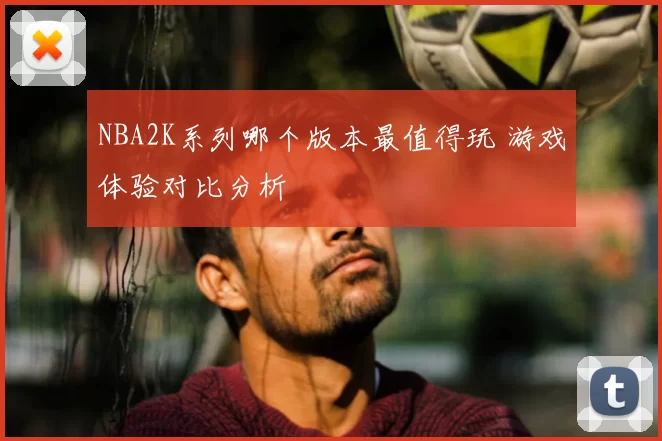NBA2K系列哪个版本最值得玩 游戏体验对比分析