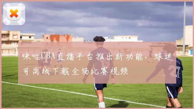 咪咕CBA直播平台推出新功能，球迷可离线下载全场比赛视频