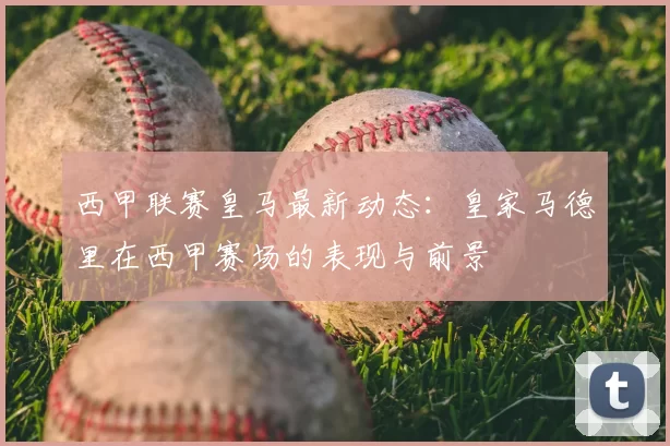 西甲联赛皇马最新动态：皇家马德里在西甲赛场的表现与前景