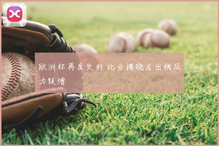 欧洲杯再度失利 比分揭晓后出线压力陡增