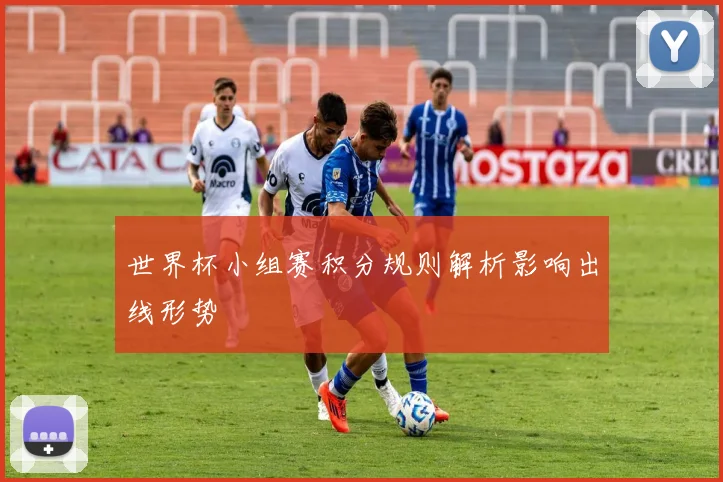 世界杯小组赛积分规则解析影响出线形势