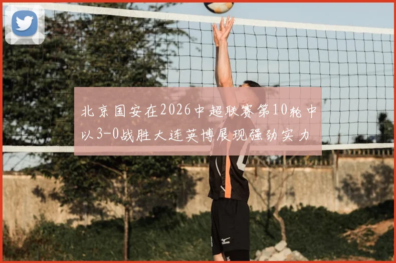 北京国安在2026中超联赛第10轮中以3-0战胜大连英博展现强劲实力