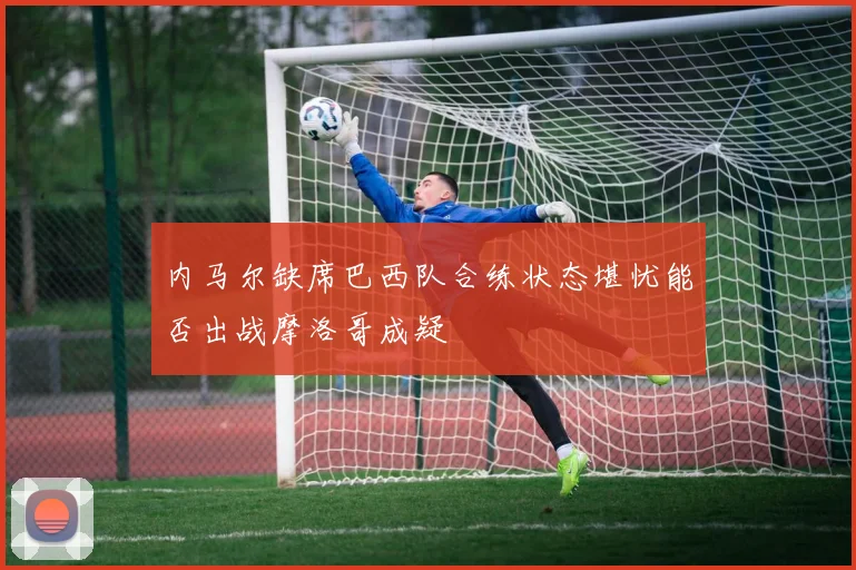 内马尔缺席巴西队合练状态堪忧能否出战摩洛哥成疑