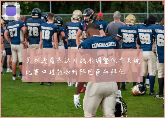 贝尔透露齐达内战术调整仅在关键比赛中进行如对阵巴萨和拜仁