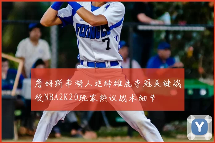 詹姆斯率湖人逆转雄鹿夺冠关键战役NBA2K20玩家热议战术细节