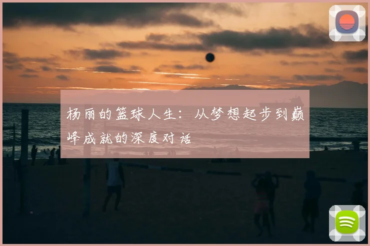 杨丽的篮球人生：从梦想起步到巅峰成就的深度对话