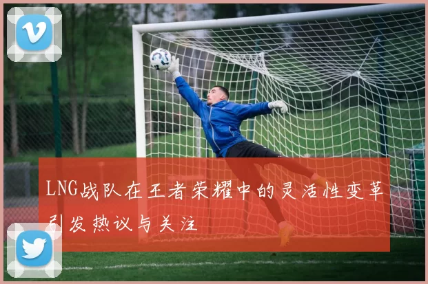 LNG战队在王者荣耀中的灵活性变革引发热议与关注