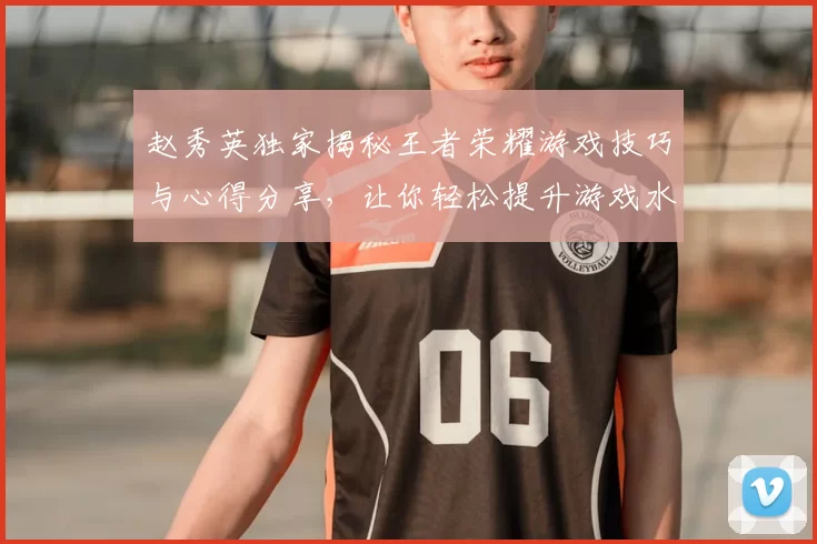赵秀英独家揭秘王者荣耀游戏技巧与心得分享，让你轻松提升游戏水平