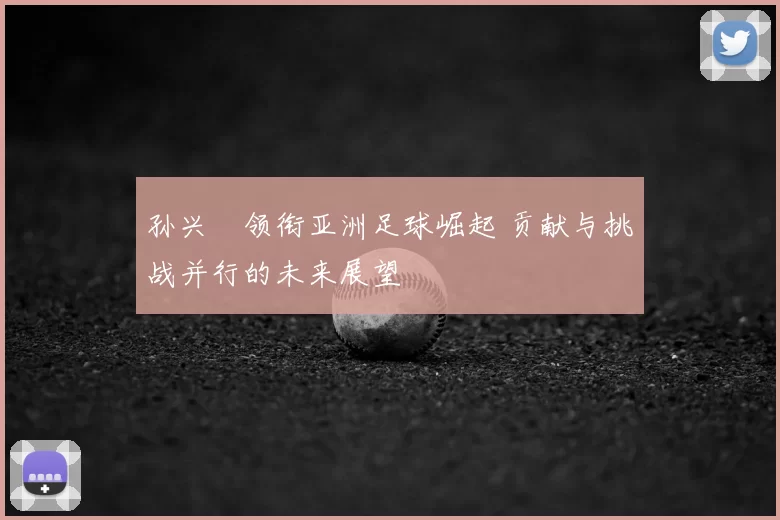孙兴慜领衔亚洲足球崛起 贡献与挑战并行的未来展望