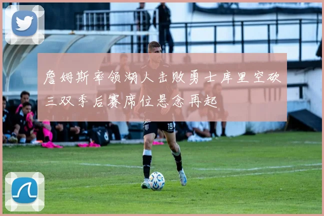 詹姆斯率领湖人击败勇士库里空砍三双季后赛席位悬念再起