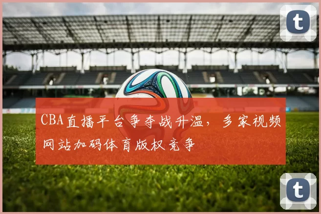 CBA直播平台争夺战升温，多家视频网站加码体育版权竞争