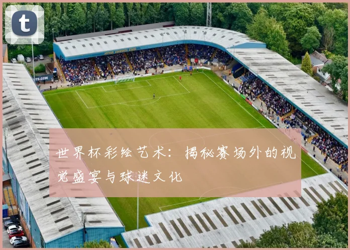 世界杯彩绘艺术:揭秘赛场外的视觉盛宴与球迷文化