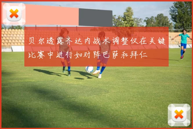 贝尔透露齐达内战术调整仅在关键比赛中进行如对阵巴萨和拜仁