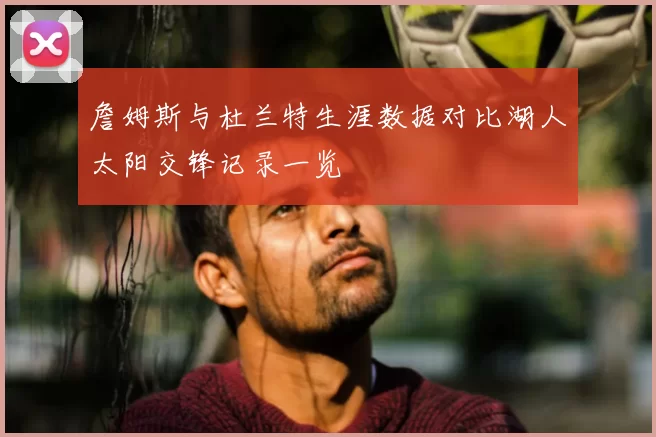詹姆斯与杜兰特生涯数据对比湖人太阳交锋记录一览
