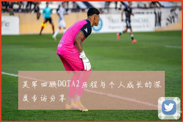 吴军回顾DOTA2历程与个人成长的深度专访分享