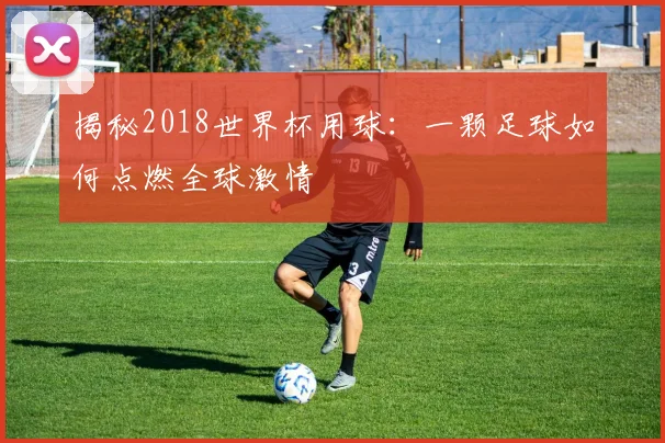 揭秘2018世界杯用球:一颗足球如何点燃全球激情